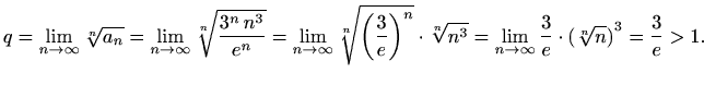 $\displaystyle q=\lim_{n\to \infty} \sqrt[n]{a_n }=\lim_{n\to \infty}\sqrt[n]{\f...
...rt[n]{n^3}=
\lim_{n\to \infty}\frac{3}{e}\cdot{(\sqrt[n]{n})}^3=\frac{3}{e}>1.
$
