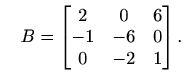 $\displaystyle \quad B= \begin{bmatrix}2 & 0 & 6 \\ -1 & -6 & 0 \\ 0 & -2 & 1 \end{bmatrix}.$