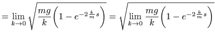 $\displaystyle = \lim_{k\to 0} \sqrt{\frac{mg}{k}\bigg(1-e^{-2\frac{k}{m} s}\bigg)} = \sqrt{\lim_{k\to 0}\frac{mg}{k}\bigg(1-e^{-2\frac{k}{m} s}\bigg)}$