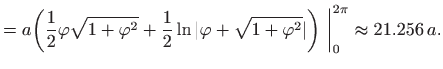 $\displaystyle = a\bigg(\frac{1}{2}\varphi \sqrt{1+\varphi ^2} + \frac{1}{2}\ln ...
...hi +\sqrt{1+\varphi ^2}\vert \bigg)  \bigg\vert _0^{2\pi} \approx 21.256   a.$