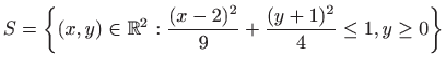 $\displaystyle S=\left\{(x,y)\in \mathbb{R}^2 :
 \frac{(x-2)^2}{9}+\frac{(y+1)^2}{4}\leq 1, y\geq 0\right\}$