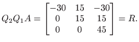 $\displaystyle Q_2 Q_1 A =\begin{bmatrix}-30& 15& -30  0 & 15 & 15  0 & 0 & 45 \end{bmatrix}=R.
$