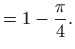 $\displaystyle =1-\frac{\pi }{4}.$